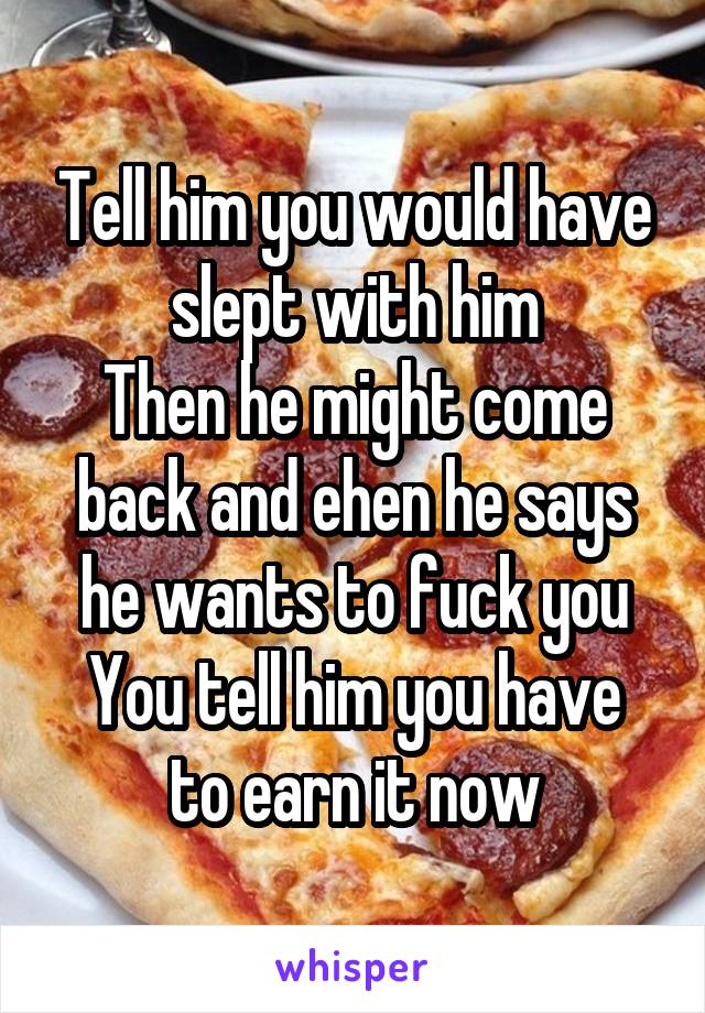 Tell him you would have slept with him
Then he might come back and ehen he says he wants to fuck you
You tell him you have to earn it now