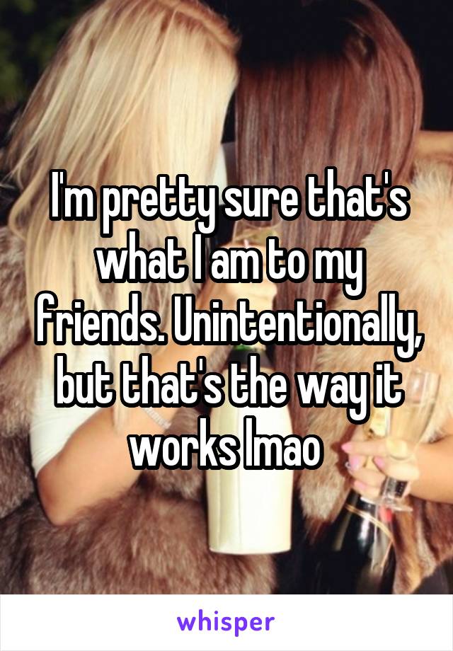 I'm pretty sure that's what I am to my friends. Unintentionally, but that's the way it works lmao 