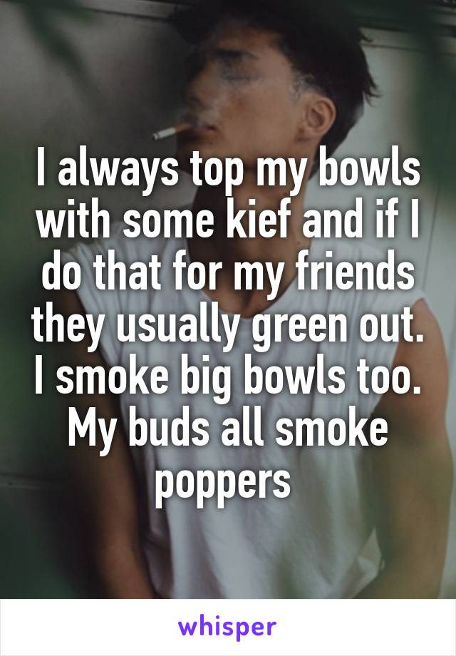 I always top my bowls with some kief and if I do that for my friends they usually green out. I smoke big bowls too. My buds all smoke poppers 