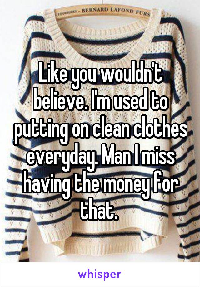 Like you wouldn't believe. I'm used to putting on clean clothes everyday. Man I miss having the money for that. 