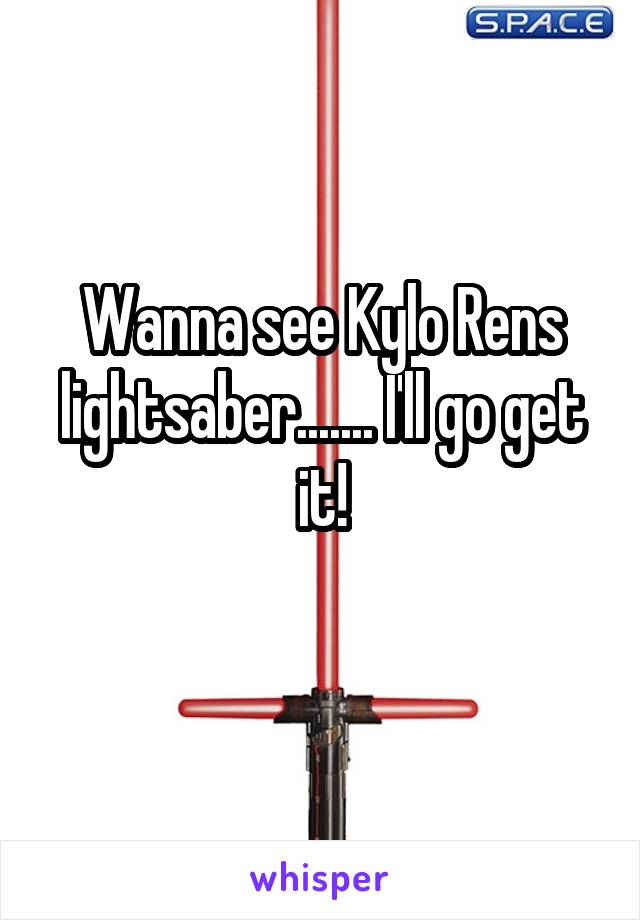 Wanna see Kylo Rens lightsaber....... I'll go get it!
