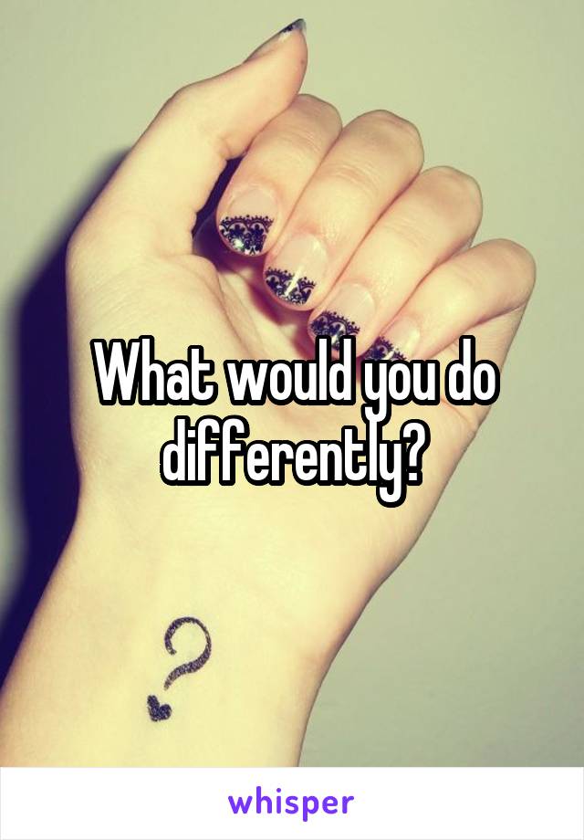 What would you do differently?