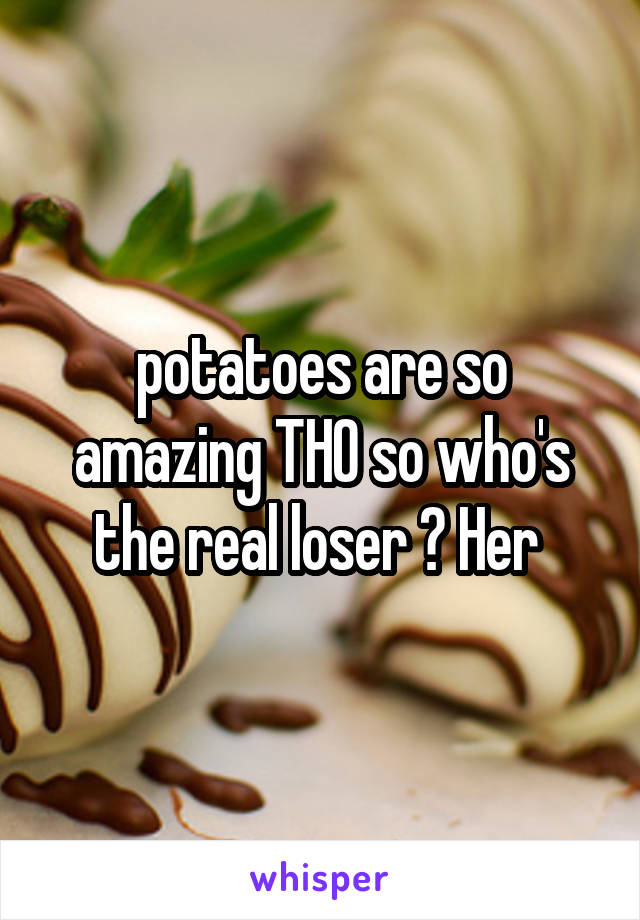 potatoes are so amazing THO so who's the real loser ? Her 