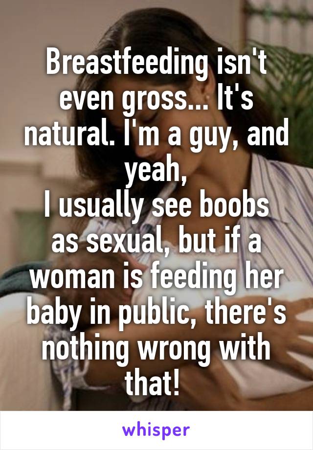 Breastfeeding isn't even gross... It's natural. I'm a guy, and yeah,
I usually see boobs as sexual, but if a woman is feeding her baby in public, there's nothing wrong with that! 