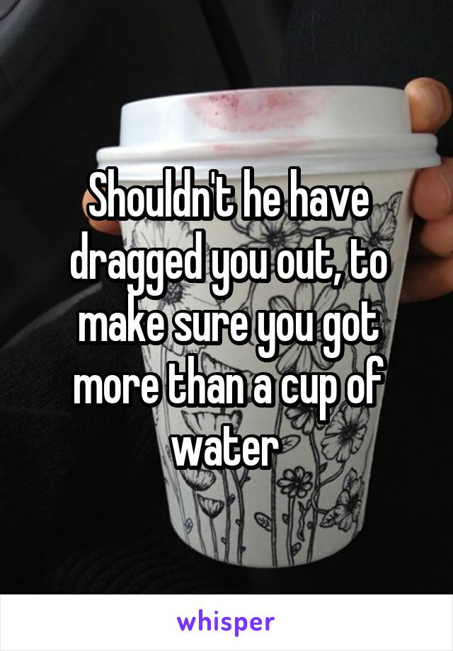 Shouldn't he have dragged you out, to make sure you got more than a cup of water 