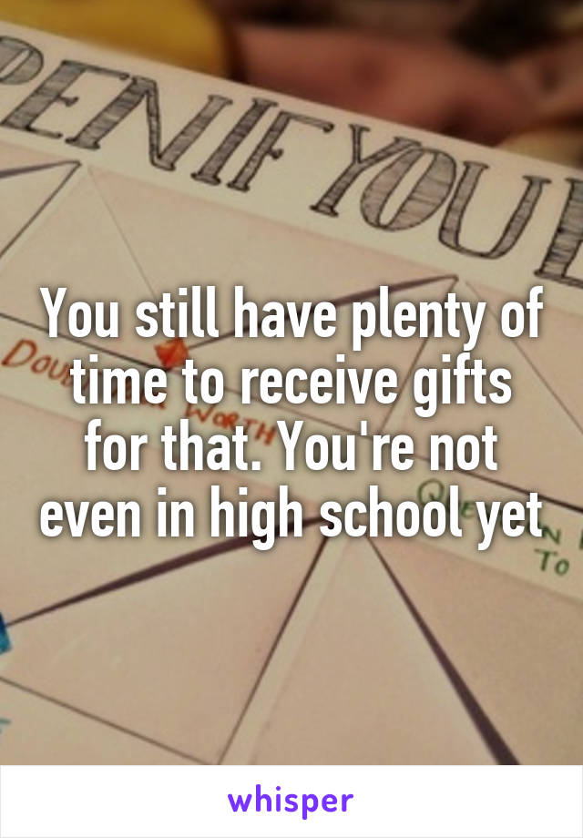 You still have plenty of time to receive gifts for that. You're not even in high school yet