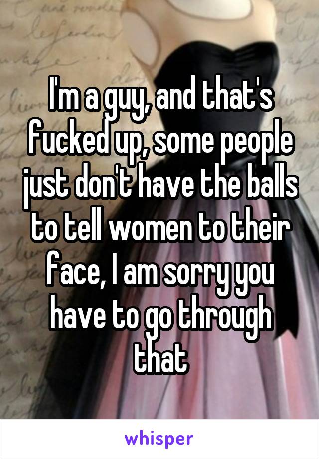 I'm a guy, and that's fucked up, some people just don't have the balls to tell women to their face, I am sorry you have to go through that