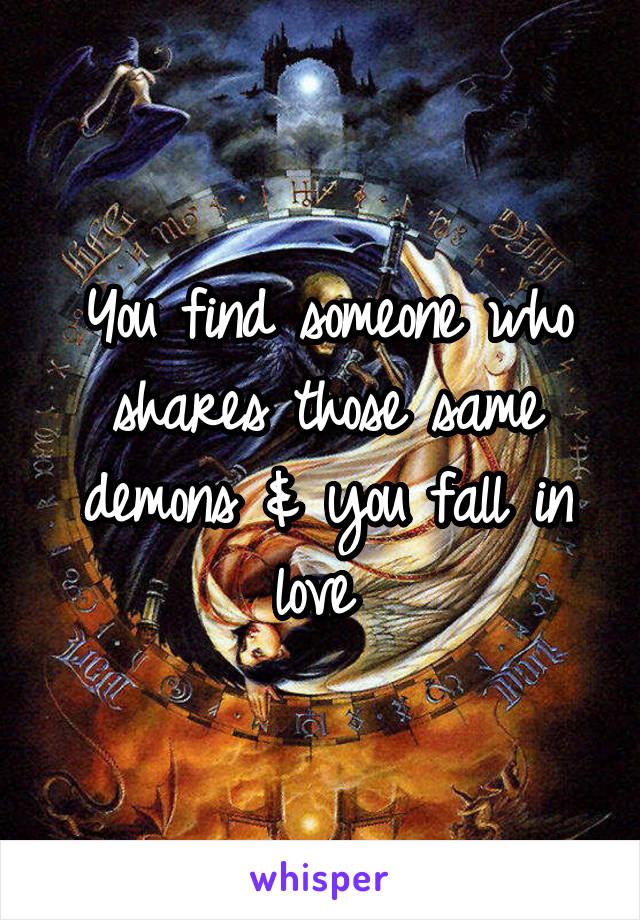 You find someone who shares those same demons & you fall in love 