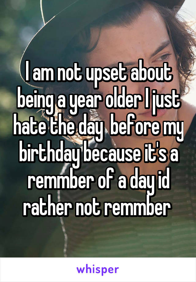 I am not upset about being a year older I just hate the day  before my birthday because it's a remmber of a day id rather not remmber 