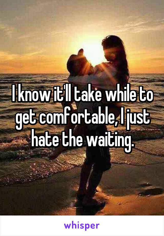 I know it'll take while to get comfortable, I just hate the waiting.