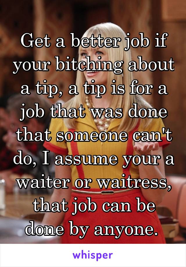 Get a better job if your bitching about a tip, a tip is for a job that was done that someone can't do, I assume your a waiter or waitress, that job can be done by anyone. 