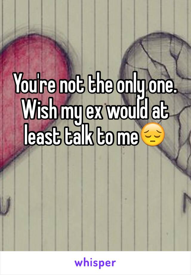 You're not the only one. Wish my ex would at least talk to me😔
