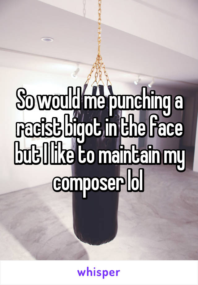 So would me punching a racist bigot in the face but I like to maintain my composer lol 