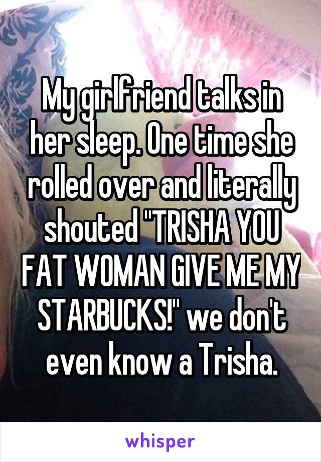 My girlfriend talks in her sleep. One time she rolled over and literally shouted "TRISHA YOU FAT WOMAN GIVE ME MY STARBUCKS!" we don't even know a Trisha.