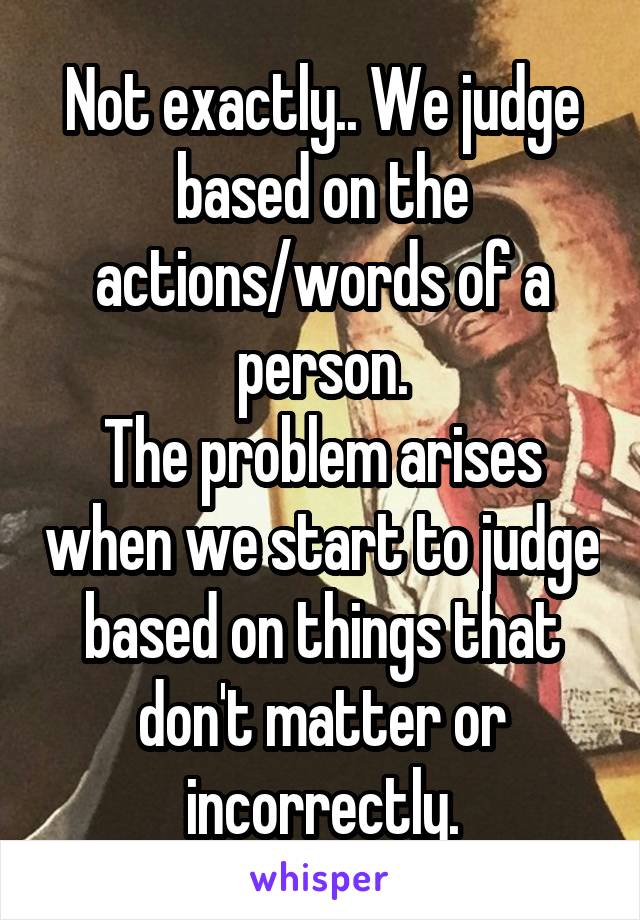 Not exactly.. We judge based on the actions/words of a person.
The problem arises when we start to judge based on things that don't matter or incorrectly.