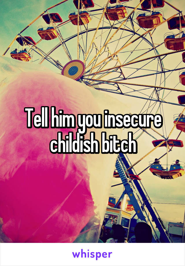 Tell him you insecure childish bitch