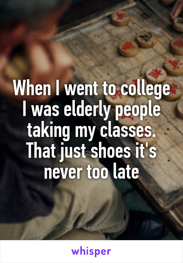 When I went to college I was elderly people taking my classes. That just shoes it's never too late