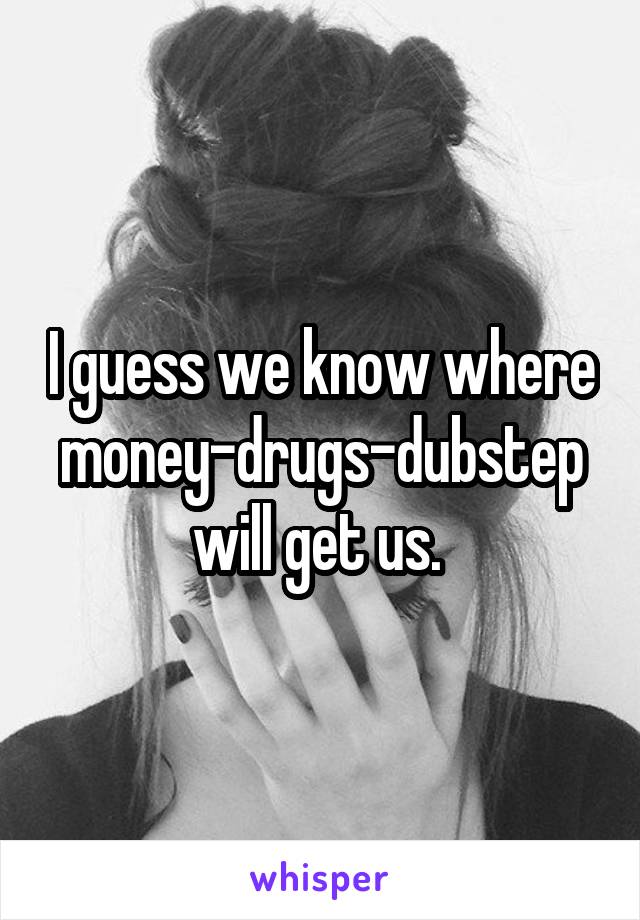 I guess we know where money-drugs-dubstep will get us. 