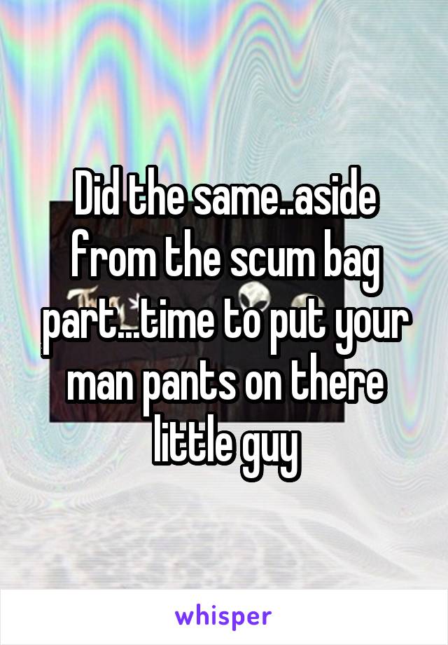 Did the same..aside from the scum bag part...time to put your man pants on there little guy