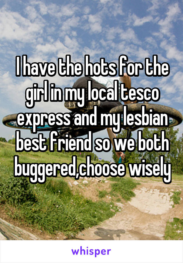 I have the hots for the girl in my local tesco express and my lesbian best friend so we both buggered,choose wisely 