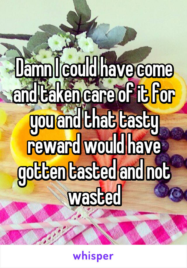 Damn I could have come and taken care of it for you and that tasty reward would have gotten tasted and not wasted