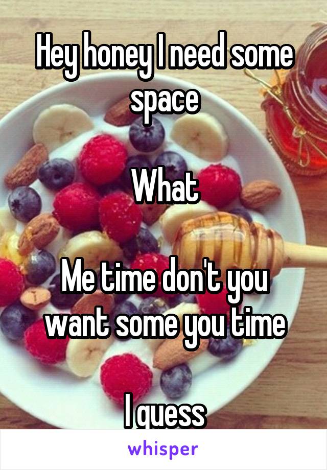 Hey honey I need some space

What

Me time don't you want some you time

I guess