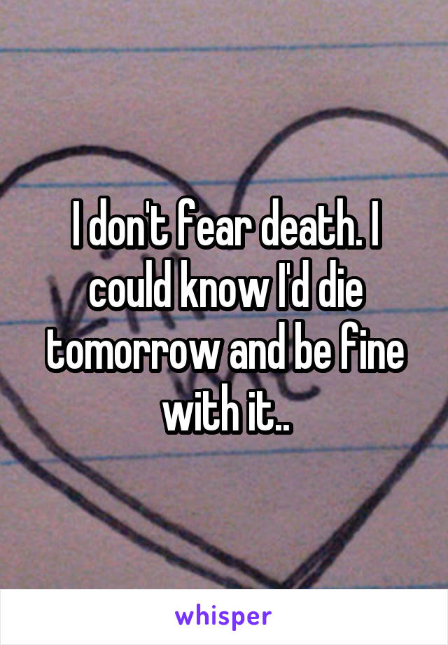 I don't fear death. I could know I'd die tomorrow and be fine with it..