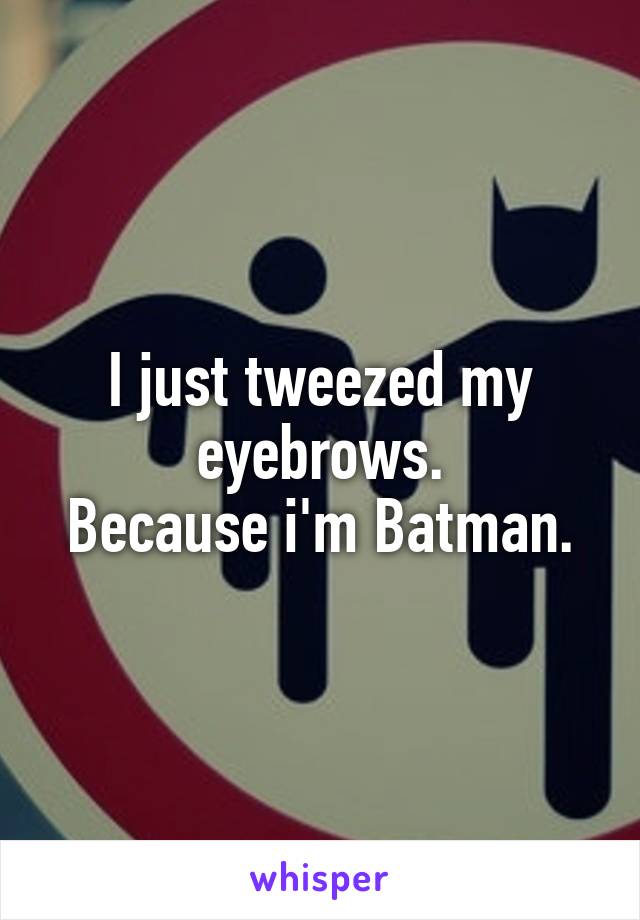 I just tweezed my eyebrows.
Because i'm Batman.