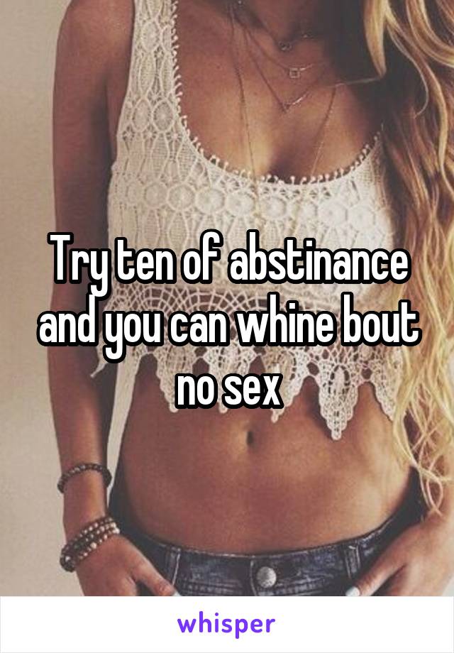 Try ten of abstinance and you can whine bout no sex