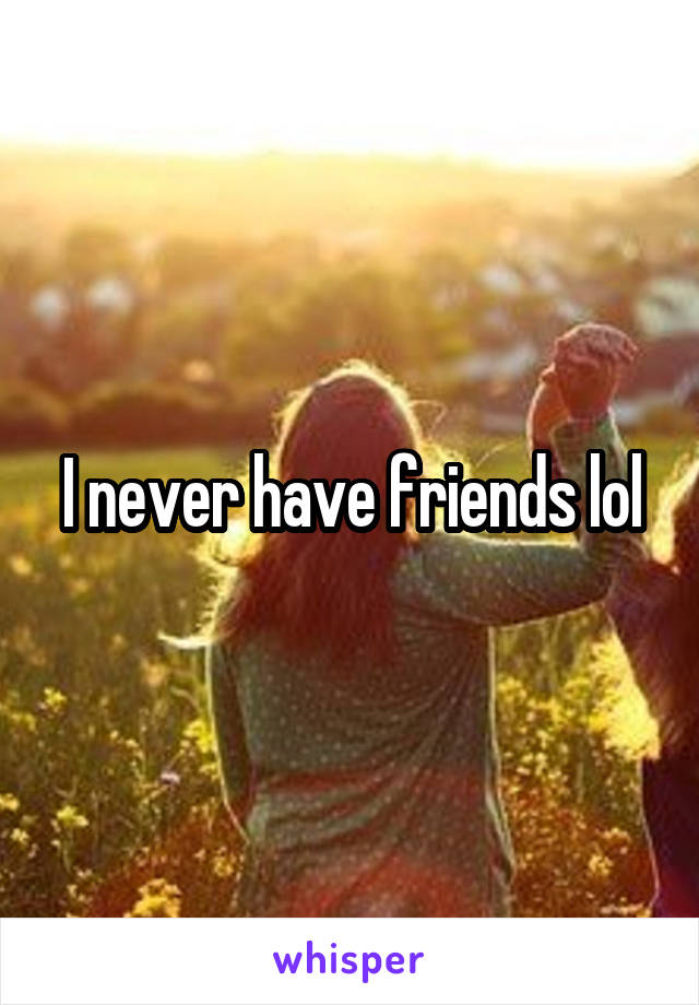 I never have friends lol