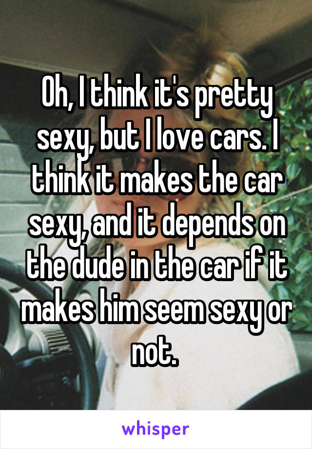 Oh, I think it's pretty sexy, but I love cars. I think it makes the car sexy, and it depends on the dude in the car if it makes him seem sexy or not. 