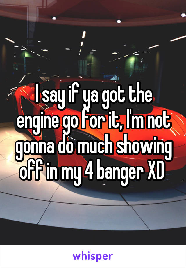 I say if ya got the engine go for it, I'm not gonna do much showing off in my 4 banger XD 