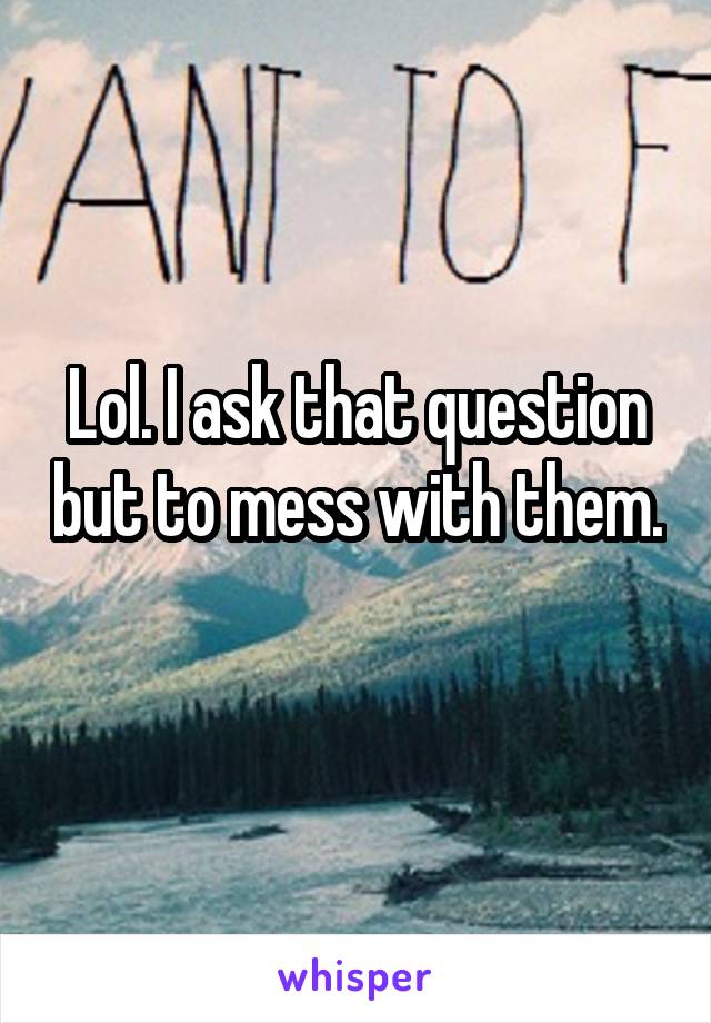 Lol. I ask that question but to mess with them. 