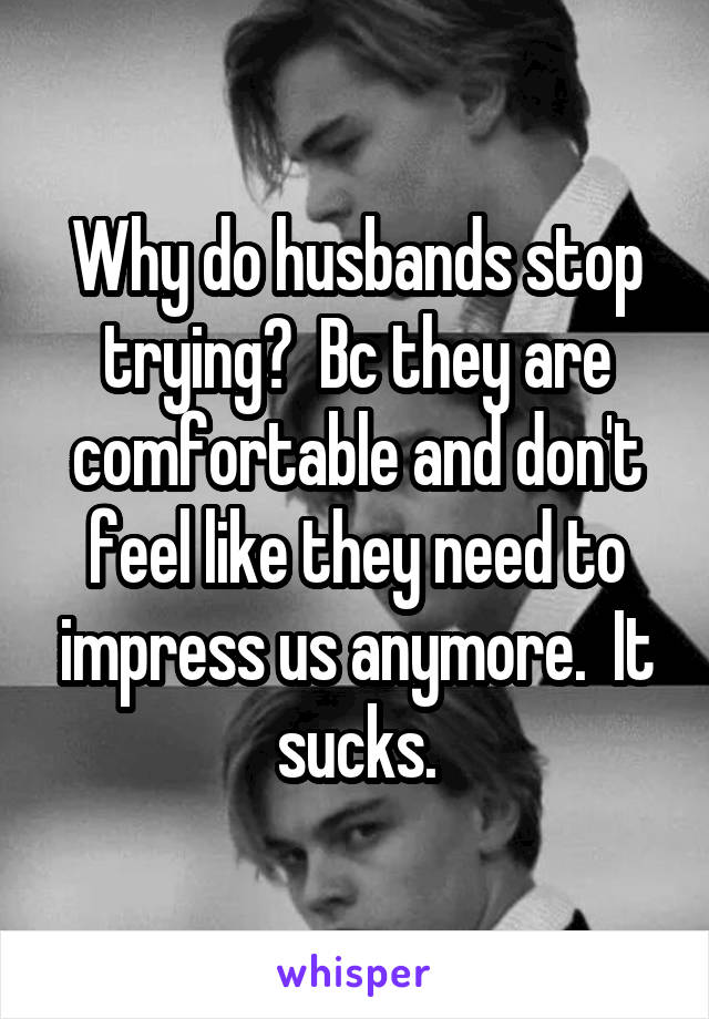 Why do husbands stop trying?  Bc they are comfortable and don't feel like they need to impress us anymore.  It sucks.