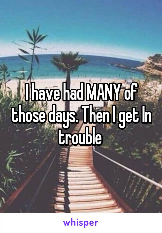 I have had MANY of those days. Then I get In trouble 