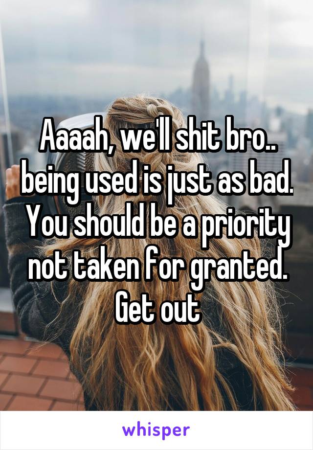 Aaaah, we'll shit bro.. being used is just as bad. You should be a priority not taken for granted. Get out