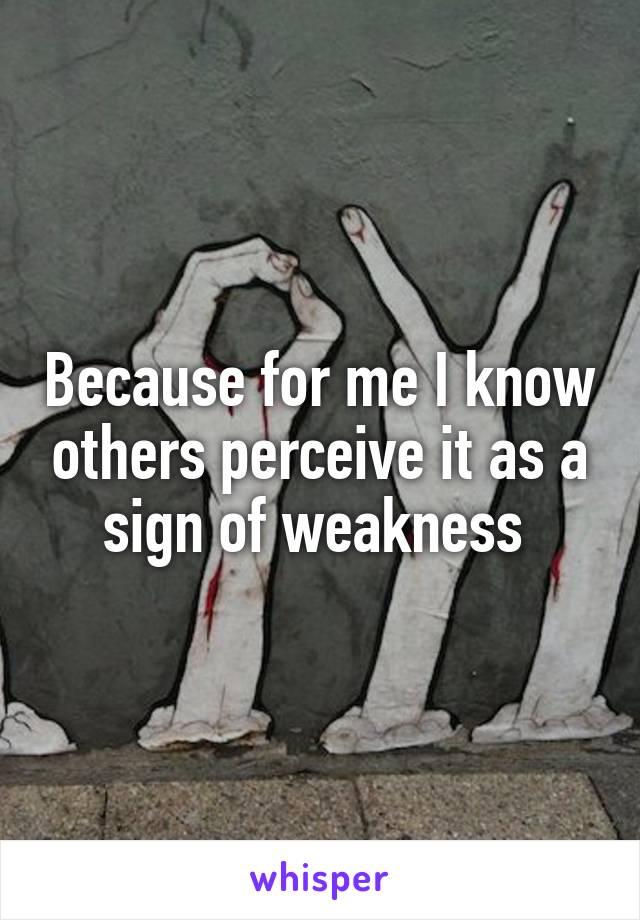 Because for me I know others perceive it as a sign of weakness 