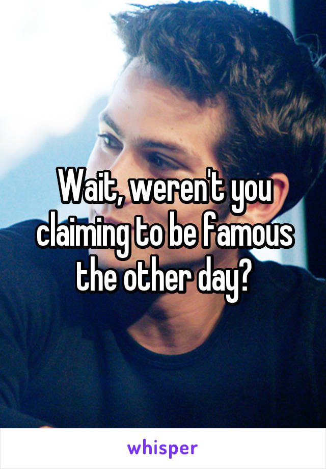 Wait, weren't you claiming to be famous the other day?