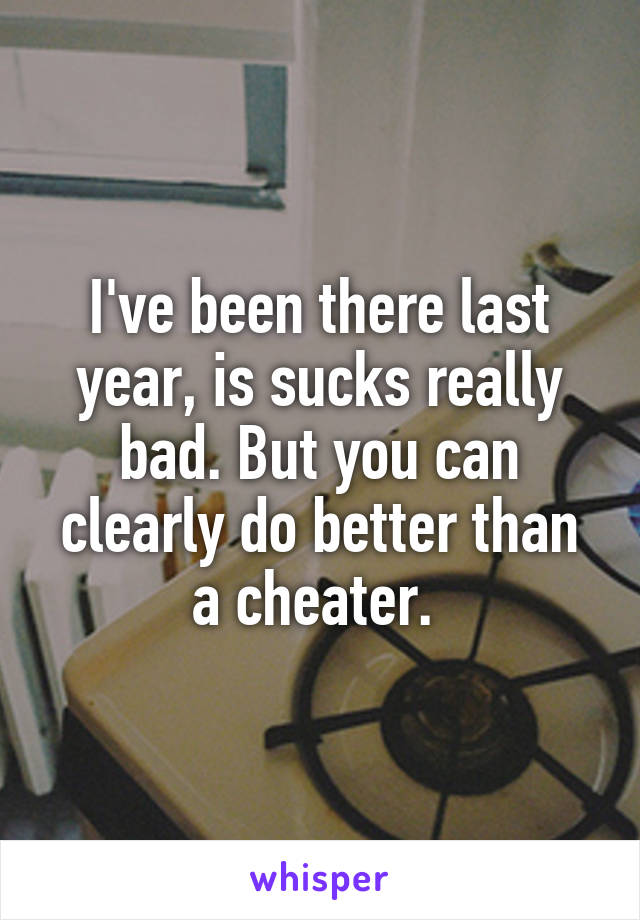 I've been there last year, is sucks really bad. But you can clearly do better than a cheater. 