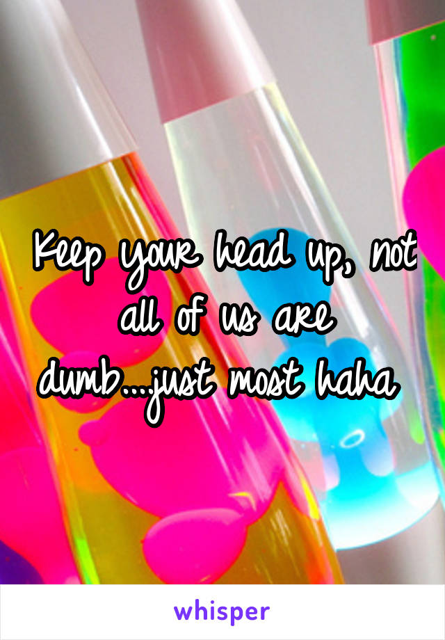 Keep your head up, not all of us are dumb....just most haha 