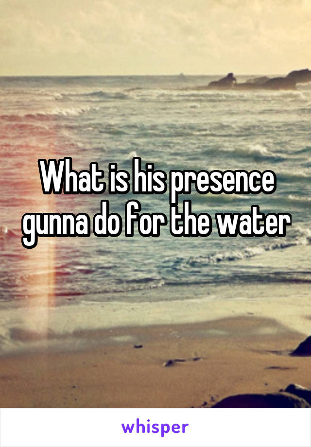What is his presence gunna do for the water 