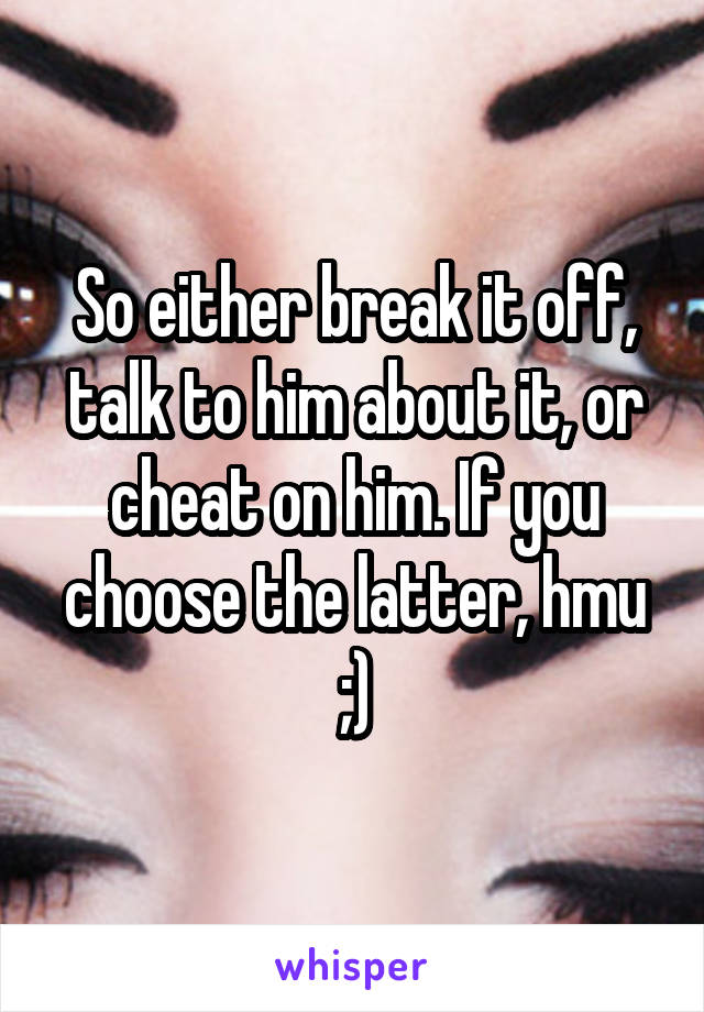 So either break it off, talk to him about it, or cheat on him. If you choose the latter, hmu ;)