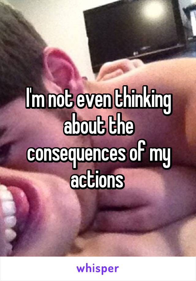 I'm not even thinking about the consequences of my actions 