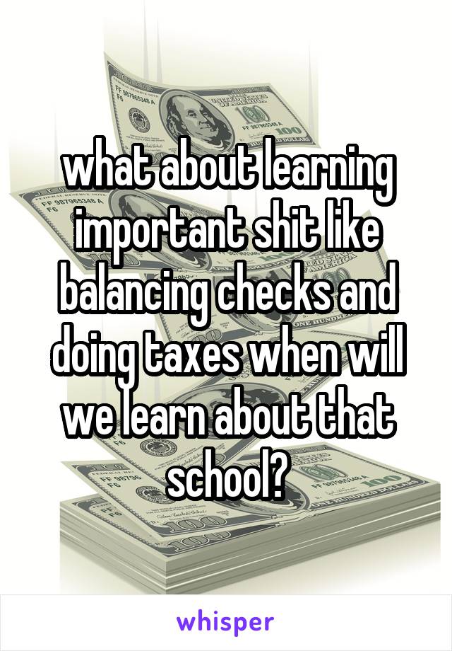 what about learning important shit like balancing checks and doing taxes when will we learn about that school?