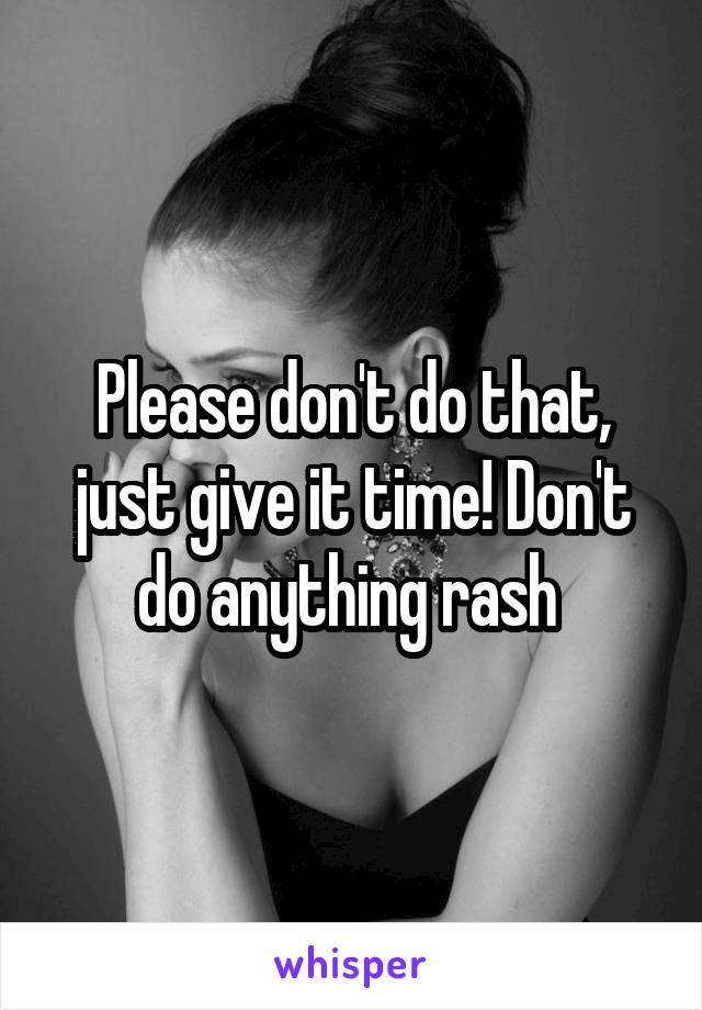 Please don't do that, just give it time! Don't do anything rash 