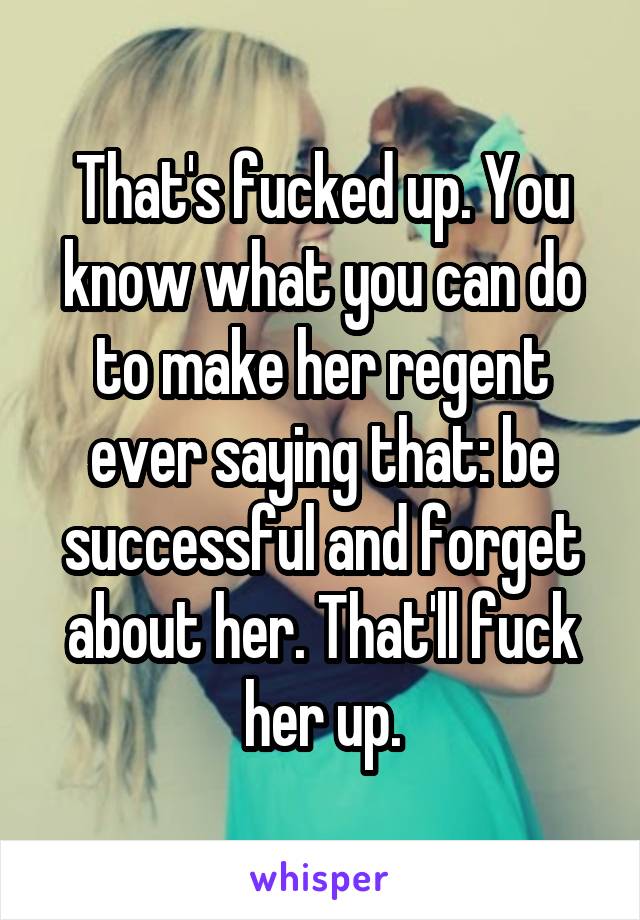 That's fucked up. You know what you can do to make her regent ever saying that: be successful and forget about her. That'll fuck her up.