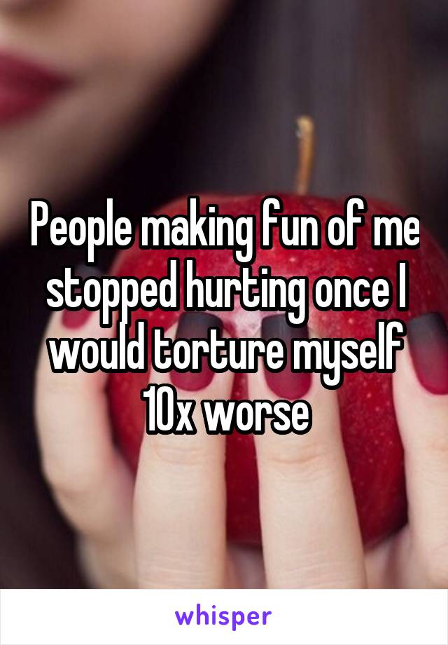 People making fun of me stopped hurting once I would torture myself 10x worse