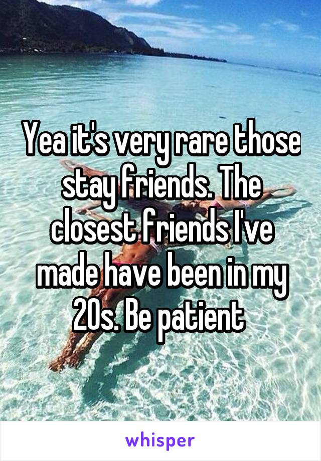 Yea it's very rare those stay friends. The closest friends I've made have been in my 20s. Be patient 