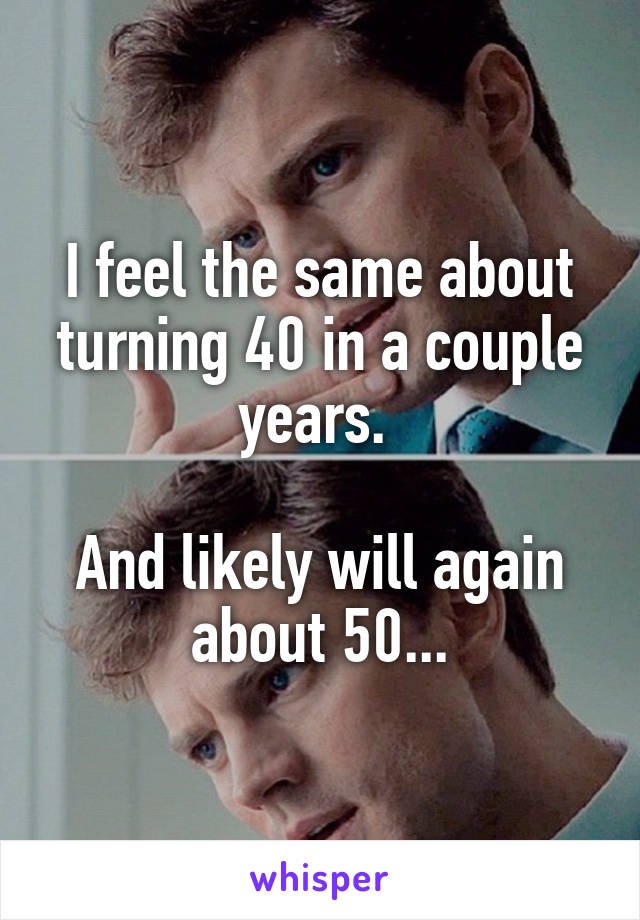 I feel the same about turning 40 in a couple years. 

And likely will again about 50...