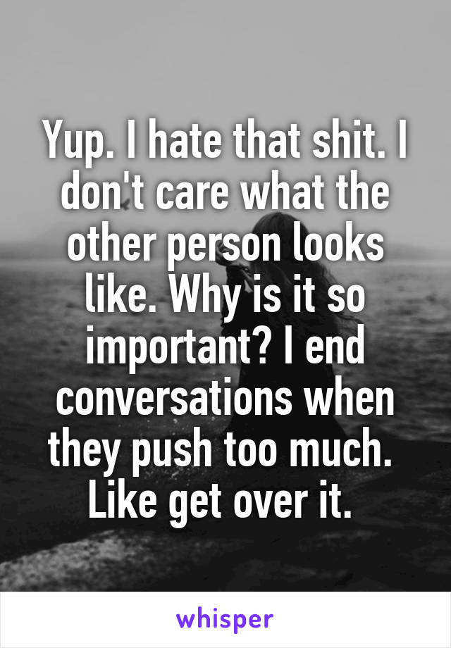 Yup. I hate that shit. I don't care what the other person looks like. Why is it so important? I end conversations when they push too much.  Like get over it. 
